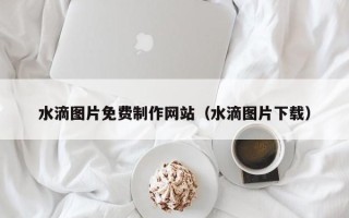 遵义水滴图片免费制作网站（水滴图片下载）